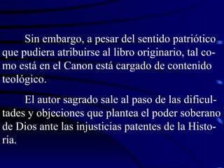 Sin embargo, a pesar del sentido patriótico que pudiera atribuirse al libro originario, tal co-mo está en el Canon está cargado de contenido teológico. El autor sagrado sale al paso de las dificul-tades y objeciones que plantea el poder soberano de Dios ante las injusticias patentes de la Histo-ria. 