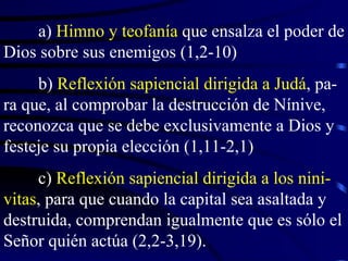 a)  Himno y teofanía  que ensalza el poder de Dios sobre sus enemigos (1,2-10) b)  Reflexión sapiencial dirigida a Judá , pa-ra que, al comprobar la destrucción de Nínive, reconozca que se debe exclusivamente a Dios y festeje su propia elección (1,11-2,1) c)  Reflexión sapiencial dirigida a los nini-vitas , para que cuando la capital sea asaltada y destruida, comprendan igualmente que es sólo el Señor quién actúa (2,2-3,19). 