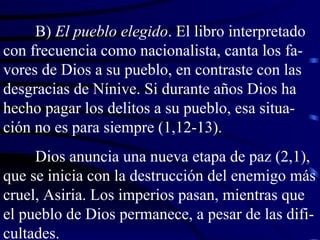 B)  El pueblo elegido . El libro interpretado con frecuencia como nacionalista, canta los fa-vores de Dios a su pueblo, en contraste con las desgracias de Nínive. Si durante años Dios ha hecho pagar los delitos a su pueblo, esa situa-ción no es para siempre (1,12-13). Dios anuncia una nueva etapa de paz (2,1), que se inicia con la destrucción del enemigo más cruel, Asiria. Los imperios pasan, mientras que el pueblo de Dios permanece, a pesar de las difi-cultades. 