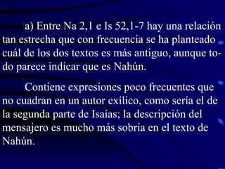 a) Entre Na 2,1 e Is 52,1-7 hay una relación tan estrecha que con frecuencia se ha planteado cuál de los dos textos es más antiguo, aunque to-do parece indicar que es Nahún. Contiene expresiones poco frecuentes que no cuadran en un autor exílico, como sería el de la segunda parte de Isaías; la descripción del mensajero es mucho más sobria en el texto de Nahún. 