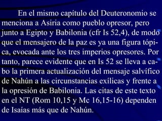 En el mismo capítulo del Deuteronomio se menciona a Asiria como pueblo opresor, pero junto a Egipto y Babilonia (cfr Is 52,4), de modo que el mensajero de la paz es ya una figura tópi-ca, evocada ante los tres imperios opresores. Por tanto, parece evidente que en Is 52 se lleva a ca-bo la primera actualización del mensaje salvífico de Nahún a las circunstancias exílicas y frente a la opresión de Babilonia. Las citas de este texto en el NT (Rom 10,15 y Mc 16,15-16) dependen de Isaías más que de Nahún. 