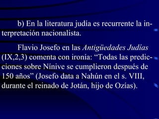 b) En la literatura judía es recurrente la in-terpretación nacionalista. Flavio Josefo en las  Antigüedades Judías  (IX,2,3) comenta con ironía: “Todas las predic-ciones sobre Nínive se cumplieron después de 150 años” (Josefo data a Nahún en el s. VIII, durante el reinado de Jotán, hijo de Ozías). 