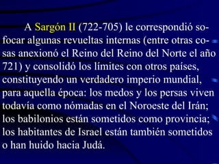 A  Sargón II  (722-705) le correspondió so-focar algunas revueltas internas (entre otras co-sas anexionó el Reino del Reino del Norte el año 721) y consolidó los límites con otros países, constituyendo un verdadero imperio mundial, para aquella época: los medos y los persas viven todavía como nómadas en el Noroeste del Irán; los babilonios están sometidos como provincia; los habitantes de Israel están también sometidos o han huido hacia Judá.  