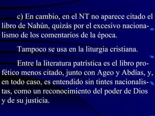 c) En cambio, en el NT no aparece citado el libro de Nahún, quizás por el excesivo naciona-lismo de los comentarios de la época. Tampoco se usa en la liturgia cristiana. Entre la literatura patrística es el libro pro-fético menos citado, junto con Ageo y Abdías, y, en todo caso, es entendido sin tintes nacionalis-tas, como un reconocimiento del poder de Dios y de su justicia. 