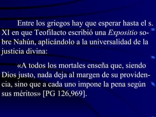 Entre los griegos hay que esperar hasta el s. XI en que Teofilacto escribió una  Expositio  so-bre Nahún, aplicándolo a la universalidad de la justicia divina: «A todos los mortales enseña que, siendo Dios justo, nada deja al margen de su providen-cia, sino que a cada uno impone la pena según sus méritos» [PG 126,969]. 