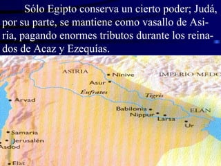 Sólo Egipto conserva un cierto poder; Judá, por su parte, se mantiene como vasallo de Asi-ria, pagando enormes tributos durante los reina-dos de Acaz y Ezequías. 