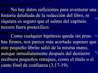 No hay datos suficientes para aventurar una historia detallada de la redacción del libro, ni siquiera es seguro que el salmo del capítulo tercero fuera postexílico. Como cualquier hipótesis queda sin prue-bas firmes, nos parece más acertado suponer que este pequeño librito salió de la misma mano, aunque inmediatamente después del destierro recibiera pequeños retoques, como el título o el canto final de confianza (3,17-19). 
