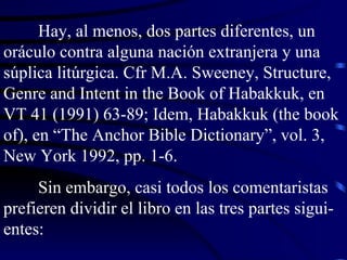 Hay, al menos, dos partes diferentes, un oráculo contra alguna nación extranjera y una súplica litúrgica. Cfr M.A. Sweeney, Structure, Genre and Intent in the Book of Habakkuk, en VT 41 (1991) 63-89; Idem, Habakkuk (the book of), en “The Anchor Bible Dictionary”, vol. 3, New York 1992, pp. 1-6. Sin embargo, casi todos los comentaristas prefieren dividir el libro en las tres partes sigui-entes: 
