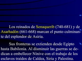Los reinados de  Senaquerib  (740-681) y de  Asarhadón  (661-668) marcan el punto culminan-te del esplendor de Asiria. Sus fronteras se extienden desde Egipto hasta Babilonia. Al disminuir las guerras se de-dican a embellecer Nínive con el trabajo de los esclavos traídos de Caldea, Siria y Palestina. 