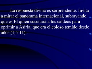 La respuesta divina es sorprendente: Invita a mirar el panorama internacional, subrayando que es Él quien suscitará a los caldeos para oprimir a Asiria, que era el coloso temido desde años (1,5-11). 