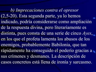 b) Imprecaciones contra el opresor  (2,5-20). Esta segunda parte, ya lo hemos indicado, podría considerarse como ampliación de la respuesta divina, pero literariamente es distinta, pues consta de una serie de cinco  Ayes , en los que el profeta lamenta los abusos de los enemigos, probablemente Babilonia, que tan rápidamente ha conseguido el poderío gracias a sus crímenes y desmanes. La descripción de casos concretos está llena de ironía y sarcasmo. 