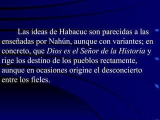 Las ideas de Habacuc son parecidas a las enseñadas por Nahún, aunque con variantes; en concreto, que  Dios es el Señor de la Historia  y rige los destino de los pueblos rectamente, aunque en ocasiones origine el desconcierto entre los fieles. 