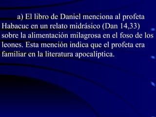 a) El libro de Daniel menciona al profeta Habacuc en un relato midrásico (Dan 14,33) sobre la alimentación milagrosa en el foso de los leones. Esta mención indica que el profeta era familiar en la literatura apocalíptica. 