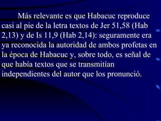 Más relevante es que Habacuc reproduce casi al pie de la letra textos de Jer 51,58 (Hab 2,13) y de Is 11,9 (Hab 2,14): seguramente era ya reconocida la autoridad de ambos profetas en la época de Habacuc y, sobre todo, es señal de que había textos que se transmitían independientes del autor que los pronunció. 