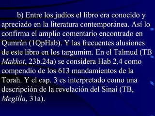 b) Entre los judíos el libro era conocido y apreciado en la literatura contemporánea. Así lo confirma el amplio comentario encontrado en Qumrán (1QpHab). Y las frecuentes alusiones de este libro en los targumim. En el Talmud (TB  Makkot , 23b.24a) se considera Hab 2,4 como compendio de los 613 mandamientos de la Torah. Y el cap. 3 es interpretado como una descripción de la revelación del Sinaí (TB,  Megilla , 31a). 