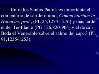 Entre los Santos Padres es importante el comentario de san Jerónimo,  Commentarium in Habacuc, prol. , (PL 25,1274-1276) y más tarde el de  Teofilacto (PG 126,820-904) y el de san Beda el Venerable sobre el salmo del cap. 3 (PL 91,1235-1253). 