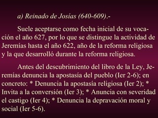 a) Reinado de Josías (640-609) .- Suele aceptarse como fecha inicial de su voca-ción el año 627, por lo que se distingue la actividad de Jeremías hasta el año 622, año de la reforma religiosa y la que desarrolló durante la reforma religiosa. Antes del descubrimiento del libro de la Ley, Je-remías denuncia la apostasía del pueblo (Ier 2-6); en concreto: * Denuncia la apostasía religiosa (Ier 2); * Invita a la conversión (Ier 3); * Anuncia con severidad el castigo (Ier 4); * Denuncia la depravación moral y social (Ier 5-6). 