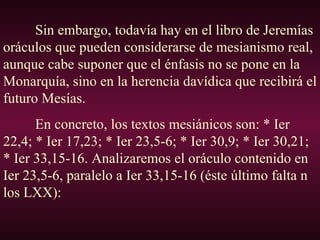 Sin embargo, todavía hay en el libro de Jeremías oráculos que pueden considerarse de mesianismo real, aunque cabe suponer que el énfasis no se pone en la Monarquía, sino en la herencia davídica que recibirá el futuro Mesías. En concreto, los textos mesiánicos son: * Ier 22,4; * Ier 17,23; * Ier 23,5-6; * Ier 30,9; * Ier 30,21; * Ier 33,15-16. Analizaremos el oráculo contenido en Ier 23,5-6, paralelo a Ier 33,15-16 (éste último falta n los LXX): 