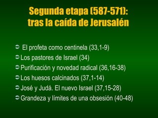 Segunda etapa (587-571): tras la caída de Jerusalén El profeta como centinela (33,1-9) Los pastores de Israel (34) Purificación y novedad radical (36,16-38) Los huesos calcinados (37,1-14) José y Judá. El nuevo Israel (37,15-28) Grandeza y límites de una obsesión (40-48) 
