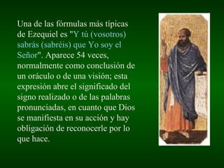 Una de las fórmulas más típicas de Ezequiel es " Y tú (vosotros) sabrás (sabréis) que Yo soy el Señor ". Aparece 54 veces, normalmente como conclusión de un oráculo o de una visión; esta expresión abre el significado del signo realizado o de las palabras pronunciadas, en cuanto que Dios se manifiesta en su acción y hay obligación de reconocerle por lo que hace. 