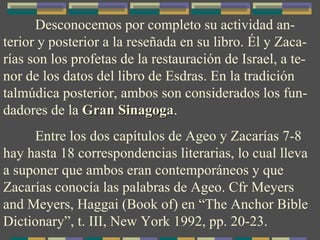Desconocemos por completo su actividad an-terior y posterior a la reseñada en su libro. Él y Zaca-rías son los profetas de la restauración de Israel, a te-nor de los datos del libro de Esdras. En la tradición talmúdica posterior, ambos son considerados los fun-dadores de la  Gran Sinagoga . Entre los dos capítulos de Ageo y Zacarías 7-8 hay hasta 18 correspondencias literarias, lo cual lleva a suponer que ambos eran contemporáneos y que Zacarías conocía las palabras de Ageo. Cfr Meyers and Meyers, Haggai (Book of) en “The Anchor Bible Dictionary”, t. III, New York 1992, pp. 20-23. 