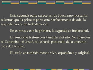 Esta segunda parte parece ser de época muy posterior: mientras que la primera parte está perfectamente datada, la segunda carece de toda datación. En contraste con la primera, la segunda es impersonal. El horizonte histórico es también distinto. No aparecen ni Zorobabel, ni Josué, ni se habla para nada de la construc-ción de1 templo. El estilo es también menos vivo, espontáneo y original. 