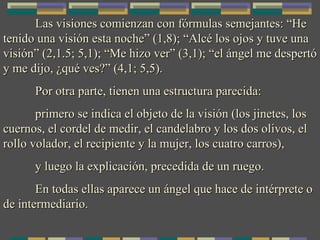 Las visiones comienzan con fórmulas semejantes: “He tenido una visión esta noche” (1,8); “Alcé los ojos y tuve una visión” (2,1.5; 5,1); “Me hizo ver” (3,1); “el ángel me despertó y me dijo, ¿qué ves?” (4,1; 5,5). Por otra parte, tienen una estructura parecida: primero se indica el objeto de la visión (los jinetes, los cuernos, el cordel de medir, el candelabro y los dos olivos, el rollo volador, el recipiente y la mujer, los cuatro carros), y luego la explicación, precedida de un ruego. En todas ellas aparece un ángel que hace de intérprete o de intermediario. 