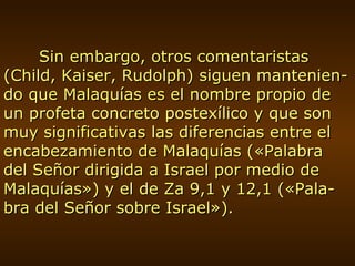 Sin embargo, otros comentaristas (Child, Kaiser, Rudolph) siguen mantenien-do que Malaquías es el nombre propio de un profeta concreto postexílico y que son muy significativas las diferencias entre el encabezamiento de Malaquías («Palabra del Señor dirigida a Israel por medio de Malaquías») y el de Za 9,1 y 12,1 («Pala-bra del Señor sobre Israel»). 