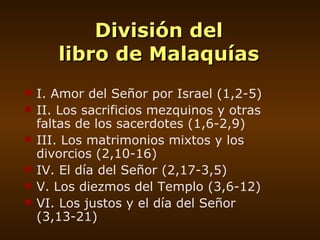 División del libro de Malaquías I. Amor del Señor por Israel (1,2-5) II. Los sacrificios mezquinos y otras faltas de los sacerdotes (1,6-2,9) III. Los matrimonios mixtos y los divorcios (2,10-16) IV. El día del Señor (2,17-3,5) V. Los diezmos del Templo (3,6-12) VI. Los justos y el día del Señor (3,13-21) 