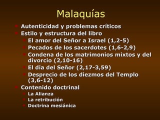 Malaquías Autenticidad y problemas críticos Estilo y estructura del libro El amor del Señor a Israel (1,2-5) Pecados de los sacerdotes (1,6-2,9) Condena de los matrimonios mixtos y del divorcio (2,10-16) El día del Señor (2,17-3,59) Desprecio de los diezmos del Templo (3,6-12) Contenido doctrinal La Alianza La retribución Doctrina mesiánica 