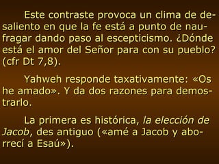 Este contraste provoca un clima de de-saliento en que la fe está a punto de nau-fragar dando paso al escepticismo. ¿Dónde está el amor del Señor para con su pueblo? (cfr Dt 7,8).  Yahweh responde taxativamente: «Os he amado». Y da dos razones para demos-trarlo. La primera es histórica,  la elección de Jacob , des antiguo («amé a Jacob y abo-rrecí a Esaú»). 