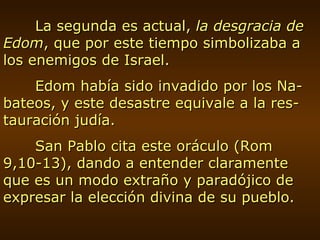La segunda es actual,  la desgracia de Edom , que por este tiempo simbolizaba a los enemigos de Israel. Edom había sido invadido por los Na-bateos, y este desastre equivale a la res-tauración judía. San Pablo cita este oráculo (Rom 9,10-13), dando a entender claramente que es un modo extraño y paradójico de expresar la elección divina de su pueblo. 