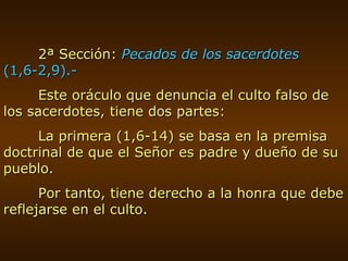 2ª Sección:  Pecados de los sacerdotes  (1,6-2,9).- Este oráculo que denuncia el culto falso de los sacerdotes, tiene dos partes: La primera (1,6-14) se basa en la premisa doctrinal de que el Señor es padre y dueño de su pueblo. Por tanto, tiene derecho a la honra que debe reflejarse en el culto. 
