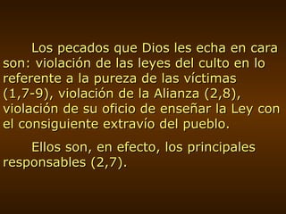 Los pecados que Dios les echa en cara son: violación de las leyes del culto en lo referente a la pureza de las víctimas (1,7-9), violación de la Alianza (2,8), violación de su oficio de enseñar la Ley con el consiguiente extravío del pueblo. Ellos son, en efecto, los principales responsables (2,7). 
