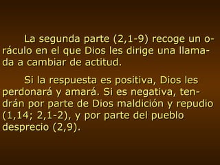 La segunda parte (2,1-9) recoge un o-ráculo en el que Dios les dirige una llama-da a cambiar de actitud. Si la respuesta es positiva, Dios les perdonará y amará. Si es negativa, ten-drán por parte de Dios maldición y repudio (1,14; 2,1-2), y por parte del pueblo desprecio (2,9). 