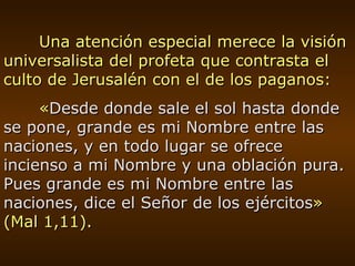Una atención especial merece la visión universalista del profeta que contrasta el culto de Jerusalén con el de los paganos: « Desde donde sale el sol hasta donde se pone, grande es mi Nombre entre las naciones, y en todo lugar se ofrece incienso a mi Nombre y una oblación pura. Pues grande es mi Nombre entre las naciones, dice el Señor de los ejércitos » (Mal 1,11). 