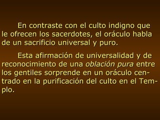 En contraste con el culto indigno que le ofrecen los sacerdotes, el oráculo habla de un sacrificio universal y puro. Esta afirmación de universalidad y de reconocimiento de una  oblación pura  entre los gentiles sorprende en un oráculo cen-trado en la purificación del culto en el Tem-plo. 