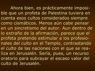 Ahora bien, es prácticamente imposi-ble que un profeta de Palestina tuviera en cuenta esos cultos considerados siempre como cismáticos. Menos aún cabe pensar en un sincretismo del autor. Aun dentro de lo extraño de la afirmación, parece que el profeta pretende estimular a los profesio-nales del culto en el Templo, contrastando el culto de las naciones con el que se rea-liza en Jerusalén. Sería, pues, un recurso oratorio para subrayar el escaso valor del culto de Jerusalén. 