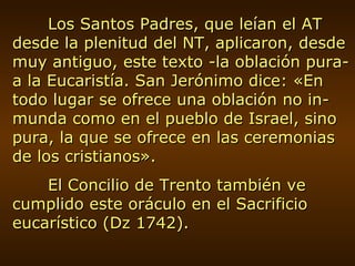 Los Santos Padres, que leían el AT desde la plenitud del NT, aplicaron, desde muy antiguo, este texto -la oblación pura- a la Eucaristía. San Jerónimo dice: «En todo lugar se ofrece una oblación no in-munda como en el pueblo de Israel, sino pura, la que se ofrece en las ceremonias de los cristianos». El Concilio de Trento también ve cumplido este oráculo en el Sacrificio eucarístico (Dz 1742). 