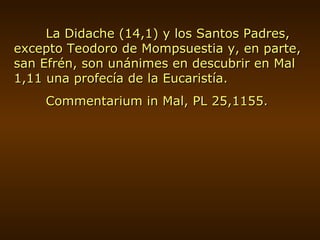 La Didache (14,1) y los Santos Padres, excepto Teodoro de Mompsuestia y, en parte, san Efrén, son unánimes en descubrir en Mal 1,11 una profecía de la Eucaristía. Commentarium in Mal, PL 25,1155. 