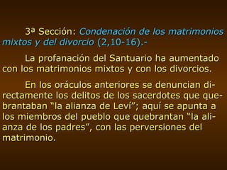 3ª Sección:  Condenación de los matrimonios mixtos y del divorcio  (2,10-16).- La profanación del Santuario ha aumentado con los matrimonios mixtos y con los divorcios. En los oráculos anteriores se denuncian di-rectamente los delitos de los sacerdotes que que-brantaban “la alianza de Leví”; aquí se apunta a los miembros del pueblo que quebrantan “la ali-anza de los padres”, con las perversiones del matrimonio. 