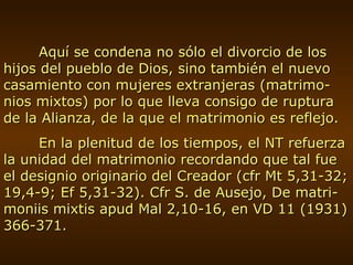 Aquí se condena no sólo el divorcio de los hijos del pueblo de Dios, sino también el nuevo casamiento con mujeres extranjeras (matrimo-nios mixtos) por lo que lleva consigo de ruptura de la Alianza, de la que el matrimonio es reflejo. En la plenitud de los tiempos, el NT refuerza la unidad del matrimonio recordando que tal fue el designio originario del Creador (cfr Mt 5,31-32; 19,4-9; Ef 5,31-32). Cfr S. de Ausejo, De matri-moniis mixtis apud Mal 2,10-16, en VD 11 (1931) 366-371. 