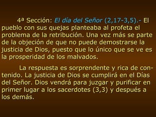 4ª Sección:  El día del Señor  (2,17-3,5).-  El pueblo con sus quejas planteaba al profeta el problema de la retribución. Una vez más se parte de la objeción de que no puede demostrarse la justicia de Dios, puesto que lo único que se ve es la prosperidad de los malvados.   La respuesta es sorprendente y rica de con-tenido. La justicia de Dios se cumplirá en el Días del Señor. Dios vendrá para juzgar y purificar en primer lugar a los sacerdotes (3,3) y después a los demás. 