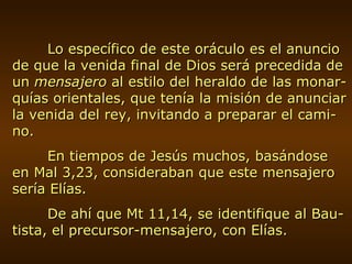 Lo específico de este oráculo es el anuncio de que la venida final de Dios será precedida de un  mensajero  al estilo del heraldo de las monar-quías orientales, que tenía la misión de anunciar la venida del rey, invitando a preparar el cami-no. En tiempos de Jesús muchos, basándose en Mal 3,23, consideraban que este mensajero sería Elías. De ahí que Mt 11,14, se identifique al Bau-tista, el precursor-mensajero, con Elías. 