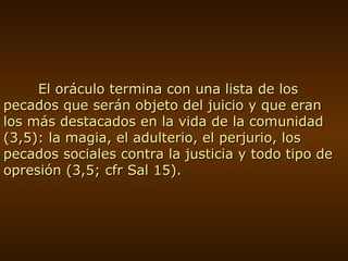 El oráculo termina con una lista de los pecados que serán objeto del juicio y que eran los más destacados en la vida de la comunidad (3,5): la magia, el adulterio, el perjurio, los pecados sociales contra la justicia y todo tipo de opresión (3,5; cfr Sal 15). 