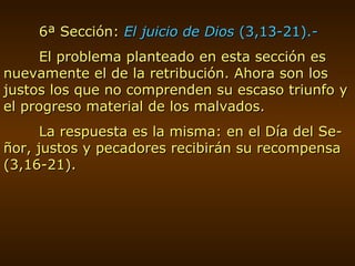 6ª Sección:  El juicio de Dios  (3,13-21).- El problema planteado en esta sección es nuevamente el de la retribución. Ahora son los justos los que no comprenden su escaso triunfo y el progreso material de los malvados. La respuesta es la misma: en el Día del Se-ñor, justos y pecadores recibirán su recompensa (3,16-21). 