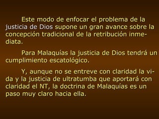 Este modo de enfocar el problema de la  justicia de Dios  supone un gran avance sobre la concepción tradicional de la retribución inme-diata. Para Malaquías la justicia de Dios tendrá un cumplimiento escatológico. Y, aunque no se entreve con claridad la vi-da y la justicia de ultratumba que aportará con claridad el NT, la doctrina de Malaquías es un paso muy claro hacia ella. 