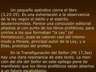 Un pequeño apéndice cierra el libro (3,23-25). Es una exhortación a la observancia de la ley según el estilo y el espíritu deuteronomista. Parece una conclusión editorial añadida al con-junto de los libros proféticos, para unirlos a los que formaban “la Ley” (el Pentateuco), pues se valoran casi del mismo modo a Moisés, principal autor de la Ley, y a Elías, prototipo del profeta. En la Transfiguración del Señor (Mt 17,3ss) hay una clara resonancia de este texto. La men-ción del  día del Señor  en este epílogo pone de manifiesto que los libros proféticos están abiertos a un futuro escatológico. 