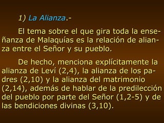 1)  La Alianza .- El tema sobre el que gira toda la ense-ñanza de Malaquías es la relación de alian-za entre el Señor y su pueblo. De hecho, menciona explícitamente la alianza de Leví (2,4), la alianza de los pa-dres (2,10) y la alianza del matrimonio (2,14), además de hablar de la predilección del pueblo por parte del Señor (1,2-5) y de las bendiciones divinas (3,10). 