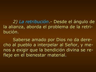 2)  La retribución .- Desde el ángulo de la alianza, aborda el problema de la retri-bución. Saberse amado por Dios no da dere-cho al pueblo a interpelar al Señor, y me-nos a exigir que la bendición divina se re-fleje en el bienestar material. 